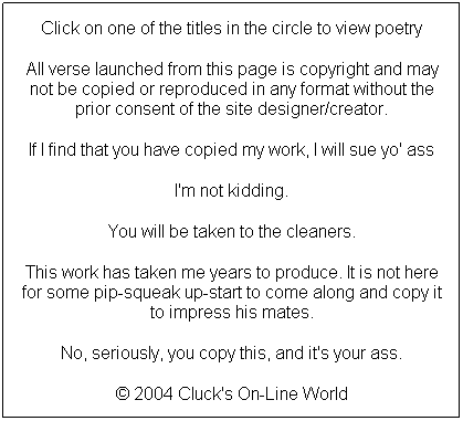 Text Box: Click on one of the titles in the circle to view poetry
All verse launched from this page is copyright and may not be copied or reproduced in any format without the prior consent of the site designer/creator.
If I find that you have copied my work, I will sue yo' ass
I'm not kidding.
You will be taken to the cleaners.
This work has taken me years to produce. It is not here for some pip-squeak up-start to come along and copy it to impress his mates.
No, seriously, you copy this, and it's your ass.
 2004 Cluck's On-Line World
