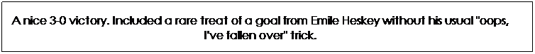 Text Box: A nice 3-0 victory. Included a rare treat of a goal from Emile Heskey without his usual "oops, I've fallen over" trick.
