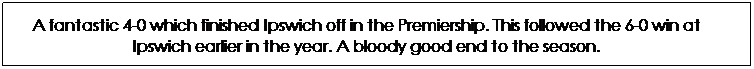 Text Box: A fantastic 4-0 which finished Ipswich off in the Premiership. This followed the 6-0 win at Ipswich earlier in the year. A bloody good end to the season.
